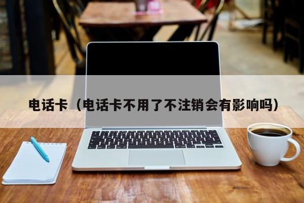 电话卡（电话卡不用了不注销会有影响吗）
