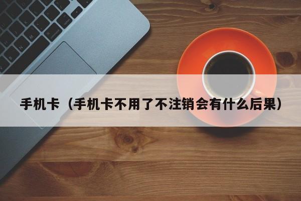 手机卡（手机卡不用了不注销会有什么后果）