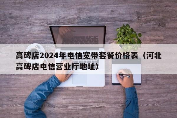 高碑店2024年电信宽带套餐价格表（河北高碑店电信营业厅地址）