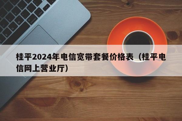 桂平2024年电信宽带套餐价格表（桂平电信网上营业厅）