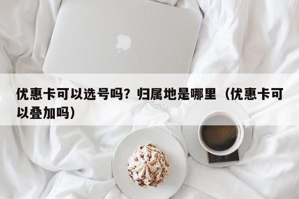 优惠卡可以选号吗？归属地是哪里（优惠卡可以叠加吗）