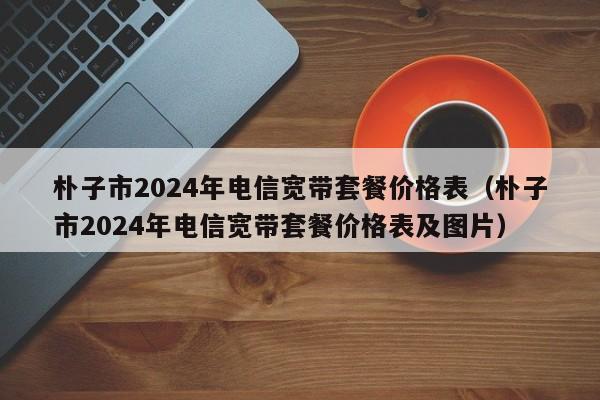 朴子市2024年电信宽带套餐价格表（朴子市2024年电信宽带套餐价格表及图片）