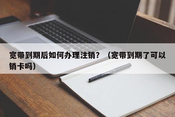宽带到期后如何办理注销？（宽带到期了可以销卡吗）