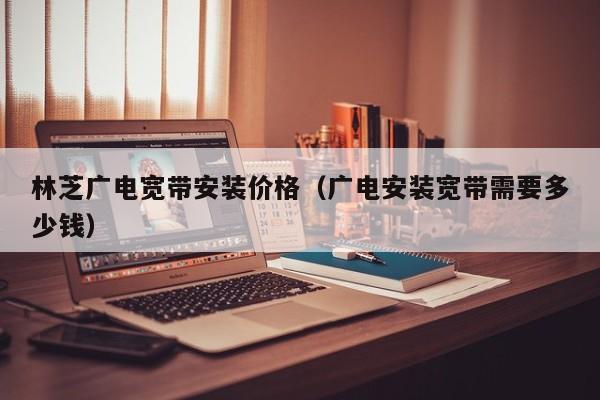 林芝广电宽带安装价格（广电安装宽带需要多少钱）