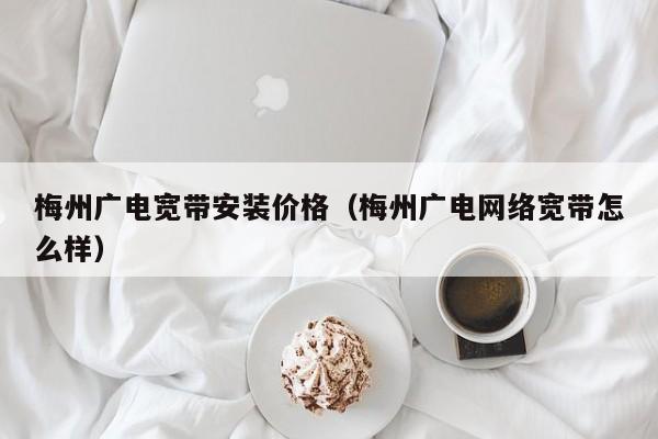 梅州广电宽带安装价格（梅州广电网络宽带怎么样）