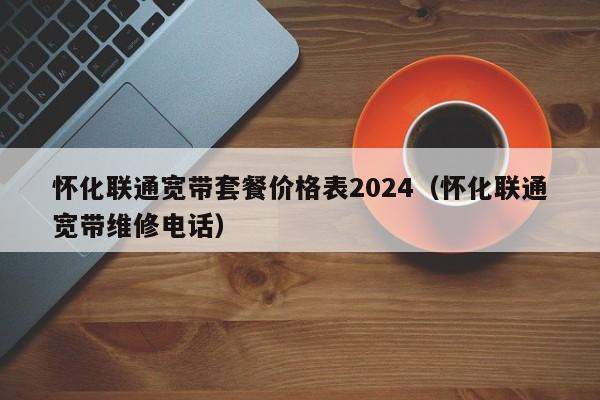 怀化联通宽带套餐价格表2024（怀化联通宽带维修电话）