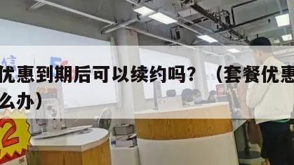 套餐优惠到期后可以续约吗？（套餐优惠到期了怎么办）