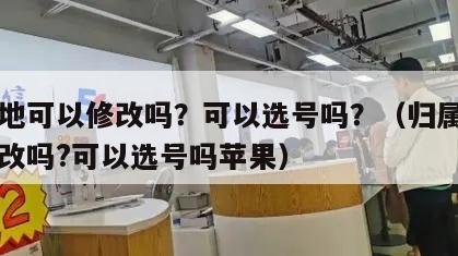 归属地可以修改吗？可以选号吗？（归属地可以修改吗?可以选号吗苹果）