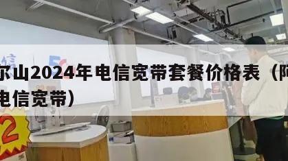 阿尔山2024年电信宽带套餐价格表（阿城区电信宽带）