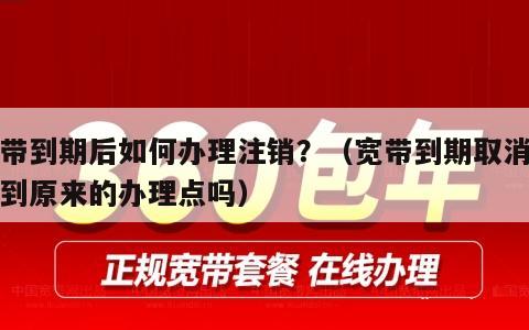 宽带到期后如何办理注销？（宽带到期取消必须到原来的办理点吗）