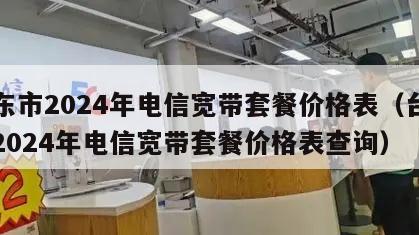 台东市2024年电信宽带套餐价格表（台东市2024年电信宽带套餐价格表查询）