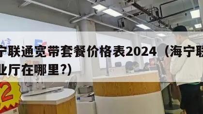 海宁联通宽带套餐价格表2024（海宁联通营业厅在哪里?）