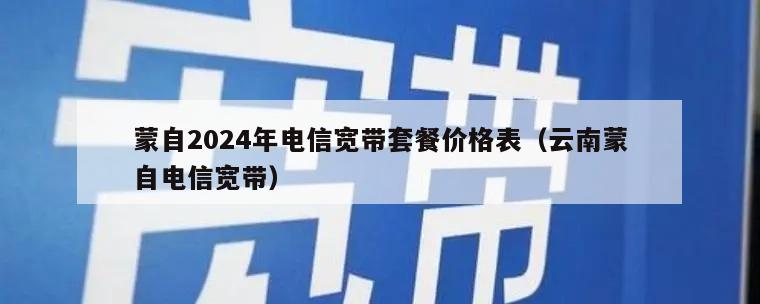 蒙自2024年电信宽带套餐价格表（云南蒙自电信宽带）