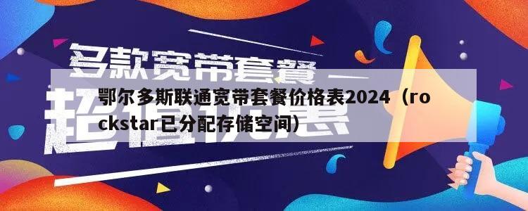 鄂尔多斯联通宽带套餐价格表2024（rockstar已分配存储空间）
