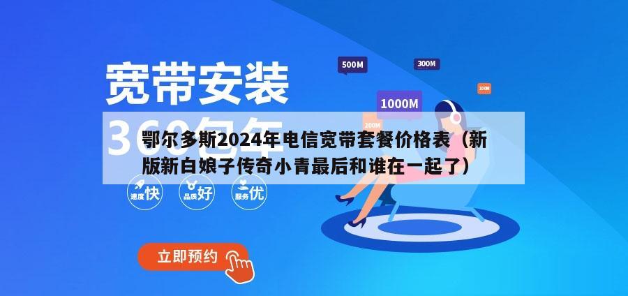 鄂尔多斯2024年电信宽带套餐价格表（新版新白娘子传奇小青最后和谁在一起了）