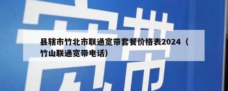 县辖市竹北市联通宽带套餐价格表2024（竹山联通宽带电话）