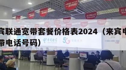 来宾联通宽带套餐价格表2024（来宾电信宽带电话号码）
