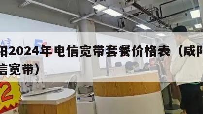 咸阳2024年电信宽带套餐价格表（咸阳市电信宽带）