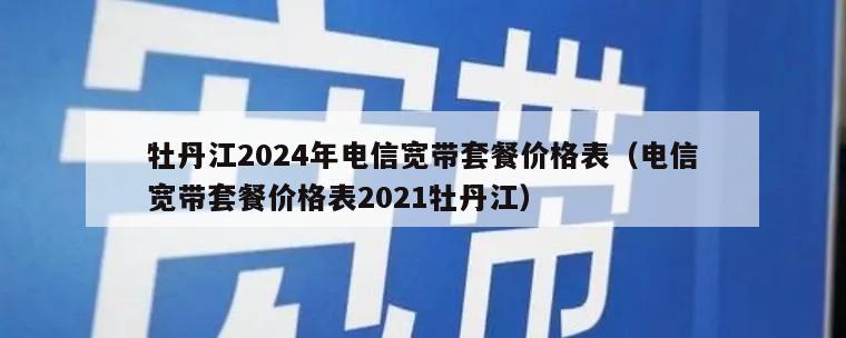 牡丹江2024年电信宽带套餐价格表（电信宽带套餐价格表2021牡丹江）