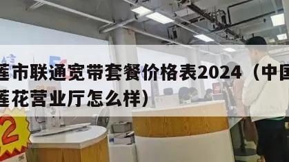 花莲市联通宽带套餐价格表2024（中国联通莲花营业厅怎么样）