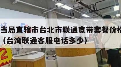 台湾当局直辖市台北市联通宽带套餐价格表2024（台湾联通客服电话多少）