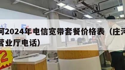 庄河2024年电信宽带套餐价格表（庄河电信营业厅电话）