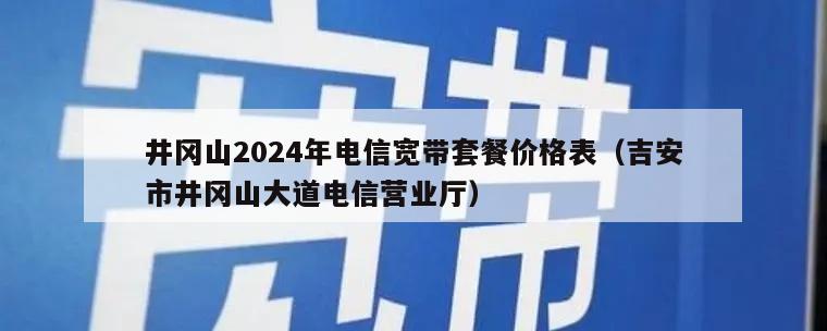 井冈山2024年电信宽带套餐价格表（吉安市井冈山大道电信营业厅）