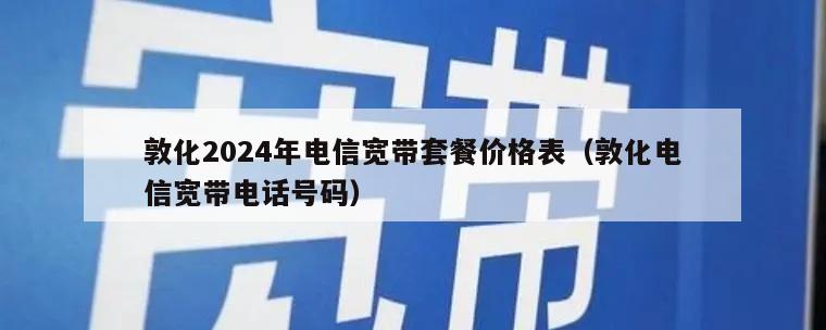 敦化2024年电信宽带套餐价格表（敦化电信宽带电话号码）