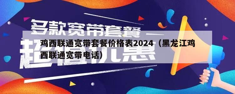 鸡西联通宽带套餐价格表2024（黑龙江鸡西联通宽带电话）
