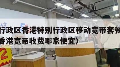 特别行政区香港特别行政区移动宽带套餐价格表（香港宽带收费哪家便宜）