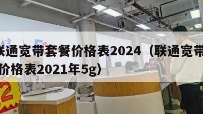 6联通宽带套餐价格表2024（联通宽带套餐价格表2021年5g）