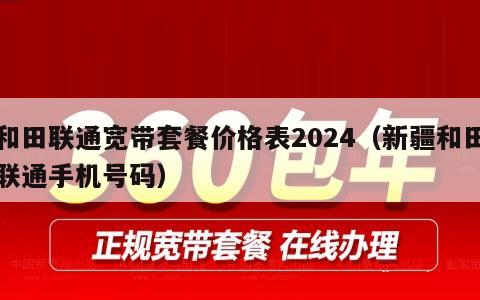 和田联通宽带套餐价格表2024（新疆和田联通手机号码）