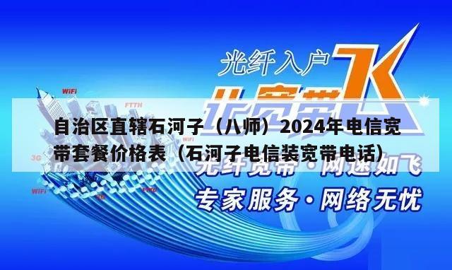 自治区直辖石河子（八师）2024年电信宽带套餐价格表（石河子电信装宽带电话）