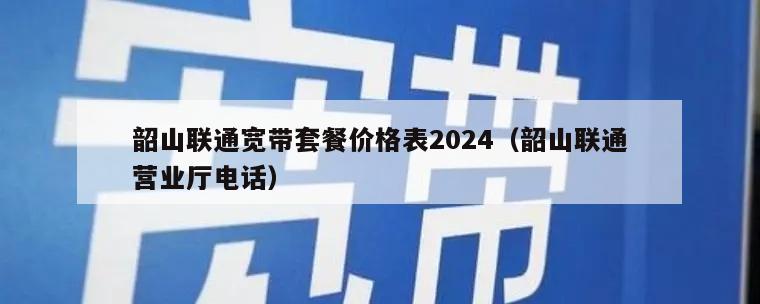 韶山联通宽带套餐价格表2024（韶山联通营业厅电话）