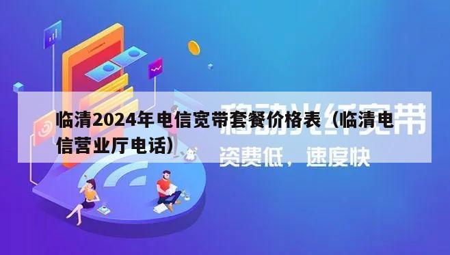 临清2024年电信宽带套餐价格表（临清电信营业厅电话）
