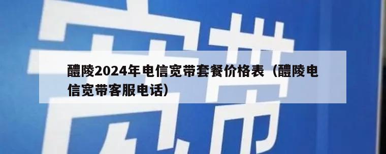 醴陵2024年电信宽带套餐价格表（醴陵电信宽带客服电话）