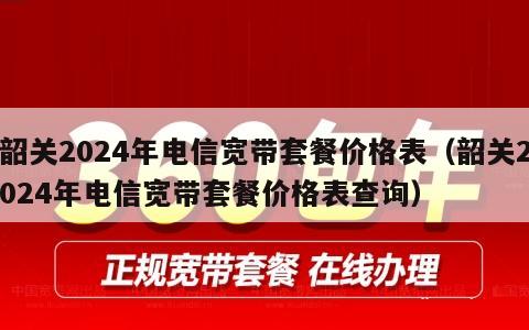 韶关2024年电信宽带套餐价格表（韶关2024年电信宽带套餐价格表查询）