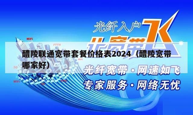 醴陵联通宽带套餐价格表2024（醴陵宽带哪家好）