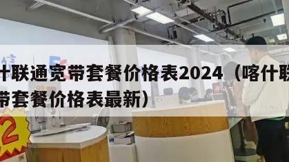 喀什联通宽带套餐价格表2024（喀什联通宽带套餐价格表最新）