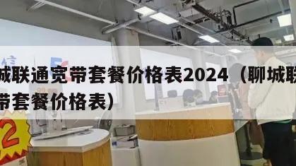 聊城联通宽带套餐价格表2024（聊城联通宽带套餐价格表）