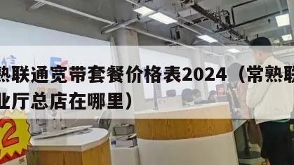 常熟联通宽带套餐价格表2024（常熟联通营业厅总店在哪里）
