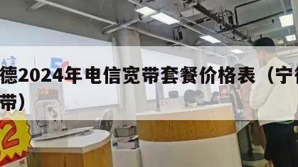 宁德2024年电信宽带套餐价格表（宁德 宽带）