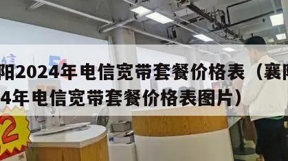襄阳2024年电信宽带套餐价格表（襄阳2024年电信宽带套餐价格表图片）