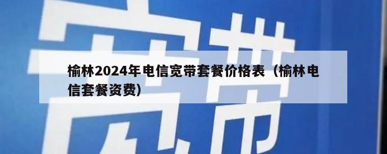 榆林2024年电信宽带套餐价格表（榆林电信套餐资费）