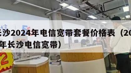长沙2024年电信宽带套餐价格表（2021年长沙电信宽带）