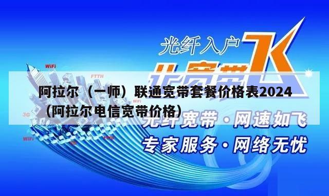 阿拉尔（一师）联通宽带套餐价格表2024（阿拉尔电信宽带价格）