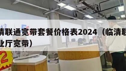 临清联通宽带套餐价格表2024（临清联通营业厅宽带）