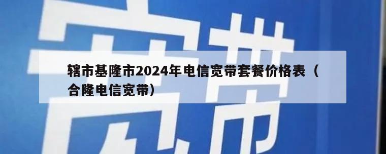 辖市基隆市2024年电信宽带套餐价格表（合隆电信宽带）