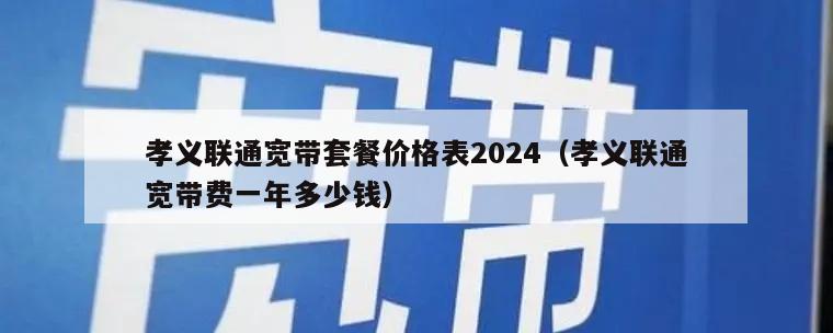 孝义联通宽带套餐价格表2024（孝义联通宽带费一年多少钱）