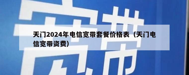天门2024年电信宽带套餐价格表（天门电信宽带资费）